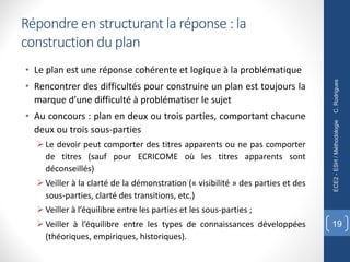 Répondre en structurant la réponse : la
construction du plan
• Le plan est une réponse cohérente et logique à la problématique
• Rencontrer des difficultés pour construire un plan est toujours la
marque d’une difficulté à problématiser le sujet
• Au concours : plan en deux ou trois parties, comportant chacune
deux ou trois sous-parties
Ø Le devoir peut comporter des titres apparents ou ne pas comporter
de titres (sauf pour ECRICOME où les titres apparents sont
déconseillés)
Ø Veiller à la clarté de la démonstration (« visibilité » des parties et des
sous-parties, clarté des transitions, etc.)
Ø Veiller à l’équilibre entre les parties et les sous-parties ;
Ø Veiller à l’équilibre entre les types de connaissances développées
(théoriques, empiriques, historiques).
C.
Rodrigues
ECE2
-
ESH
/
Méthodologie
19
 