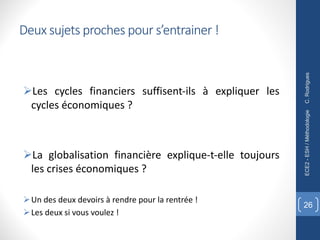 Deux sujets proches pour s’entrainer !
ØLes cycles financiers suffisent-ils à expliquer les
cycles économiques ?
ØLa globalisation financière explique-t-elle toujours
les crises économiques ?
ØUn des deux devoirs à rendre pour la rentrée !
ØLes deux si vous voulez !
C.
Rodrigues
ECE2
-
ESH
/
Méthodologie
26
 