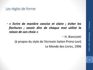 Les règles de forme
• « Ecrire de manière concise et claire ; éviter les
fioritures ; savoir dire de chaque mot utilisé la
raison de son choix »
• H. Bianciotti
(à propos du style de l’écrivain italien Primo Levi)
Le Monde des Livres, 1996
C.
Rodrigues
ECE2
-
ESH
/
Méthodologie
3
 