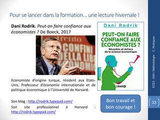 Pour se lancer dans la formation… une lecture hivernale !
Dani Rodrik. Peut-on faire confiance aux
économistes ? De Boeck, 2017
C.
Rodrigues
ECE2
-
ESH
/
Méthodologie
33
Economiste d’origine turque, résident aux Etats-
Unis. Professeur d’économie internationale et de
politique économique à l’Université de Harvard.
Son blog : http://rodrik.typepad.com/
Son site professionnel à Harvard :
http://rodrik.typepad.com/
Bon travail et
bon courage !
 