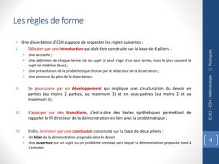 • Une dissertation d’ESH suppose de respecter les règles suivantes :
I. Débuter par une introduction qui doit être construite sur la base de 4 piliers :
• Une accroche ;
• Une définition de chaque terme clé du sujet (il peut s’agir d’un seul terme, mais le plus souvent le
sujet en mobilise deux) ;
• Une présentation de la problématique choisie par le rédacteur de la dissertation ;
• Une annonce du plan de la dissertation.
II. Se poursuivre par un développement qui implique une structuration du devoir en
parties (au moins 2 parties, au maximum 3) et en sous-parties (au moins 2 et au
maximum 3).
III. S’appuyer sur des transitions, c’est-à-dire des textes synthétiques permettant de
rappeler le fil directeur de la démonstration en lien avec la problématique ;
IV. Enfin, terminer par une conclusion construite sur la base de deux piliers :
• Un bilan de la démonstration proposée dans le devoir
• Une ouverture sur un sujet ou un problème connexe vers lequel la démonstration proposée tend à
s’orienter.
C.
Rodrigues
ECE2
-
ESH
/
Méthodologie
4
Les règles de forme
 