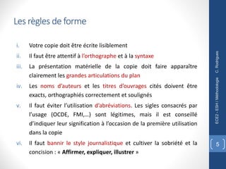 Les règles de forme
i. Votre copie doit être écrite lisiblement
ii. Il faut être attentif à l’orthographe et à la syntaxe
iii. La présentation matérielle de la copie doit faire apparaître
clairement les grandes articulations du plan
iv. Les noms d’auteurs et les titres d’ouvrages cités doivent être
exacts, orthographiés correctement et soulignés
v. Il faut éviter l’utilisation d’abréviations. Les sigles consacrés par
l’usage (OCDE, FMI,…) sont légitimes, mais il est conseillé
d’indiquer leur signification à l’occasion de la première utilisation
dans la copie
vi. Il faut bannir le style journalistique et cultiver la sobriété et la
concision : « Affirmer, expliquer, illustrer »
C.
Rodrigues
ECE2
-
ESH
/
Méthodologie
5
 