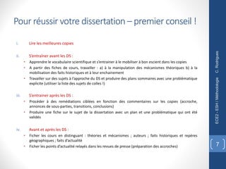 Pour réussir votre dissertation – premier conseil !
i. Lire les meilleures copies
ii. S’entraîner avant les DS :
• Apprendre le vocabulaire scientifique et s’entrainer à le mobiliser à bon escient dans les copies
• A partir des fiches de cours, travailler : a) à la manipulation des mécanismes théoriques b) à la
mobilisation des faits historiques et à leur enchainement
• Travailler sur des sujets à l’approche du DS et produire des plans sommaires avec une problématique
explicite (utiliser la liste des sujets de colles !)
iii. S’entrainer après les DS :
• Procéder à des remédiations ciblées en fonction des commentaires sur les copies (accroche,
annonces de sous-parties, transitions, conclusions)
• Produire une fiche sur le sujet de la dissertation avec un plan et une problématique qui ont été
validés
iv. Avant et après les DS :
• Ficher les cours en distinguant : théories et mécanismes ; auteurs ; faits historiques et repères
géographiques ; faits d’actualité
• Ficher les points d’actualité relayés dans les revues de presse (préparation des accroches)
C.
Rodrigues
ECE2
-
ESH
/
Méthodologie
7
 