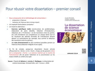 • Deux composantes de la méthodologie de la dissertation :
• préparation à l’épreuve
• réalisation de l’épreuve dans le temps imparti
Ø Un impératif d’articulation constante !
Ø Un travail en alternance :
a. Exercices spécifiques isolés (constructions de problématique,
élaboration de plans détaillés, rédaction d’introductions,
rédactions de « fil directeur » et de transitions entre les parties,
etc.) afin d’améliorer vos compétences sur chaque tâche tout en
les ritualisant (les attentes formelles de l’introduction doivent
devenir un automatisme par exemple, tout comme la rédaction
des transitions entre les parties) ;
b. des tests d’entrainement les plus nombreux possibles portant sur
l’exercice final (rédaction intégrale d’une copie).
Ø En fin de compte, puisqu’une dissertation réussie articule
efficacement la « forme » et le « fond », l’enjeu est de parvenir à faire
de la composante « forme » un exercice maitrisé par la routine de
l’entrainement afin de porter l’attention et la concentration sur les
enjeux relatifs au contenu du sujet.
Source : D’après A. Beitone, L. Lorrain, C. Rodrigues. La dissertation de
science économique. Armand Colin, coll. « Cursus », 2016
C.
Rodrigues
ECE2
-
ESH
/
Méthodologie
8
Pour réussir votre dissertation – premier conseil
 