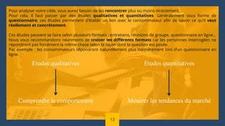 Etudes qualitatives
Comprendre le comportement
Etudes quantitatives
Mesurer les tendances du marché
Pour analyser votre cible, vous aurez besoin de les rencontrer plus ou moins directement.
Pour cela, il faut passer par des études qualitatives et quantitatives. Généralement sous forme de
questionnaire, ces études permettent d’établir un lien avec le consommateur afin de savoir ce qu’il veut
réellement et concrètement.
Ces études peuvent se faire selon plusieurs formats : entretiens, réunions de groupe, questionnaire en ligne…
Nous vous recommandons néanmoins de croiser les différents formats car les personnes interrogées ne
répondront pas forcément la même chose selon la façon dont la question est posée.
Par exemple : les consommateurs répondront naturellement plus honnêtement lors d’un questionnaire en
ligne.
13
 