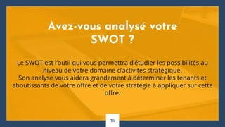 Avez-vous analysé votre
SWOT ?
Le SWOT est l’outil qui vous permettra d’étudier les possibilités au
niveau de votre domaine d’activités stratégique.
Son analyse vous aidera grandement à déterminer les tenants et
aboutissants de votre offre et de votre stratégie à appliquer sur cette
offre.
15
 
