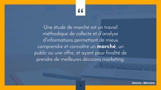 “
Une étude de marché est un travail
méthodique de collecte et d'analyse
d'informations permettant de mieux
comprendre et connaître un marché, un
public ou une offre, et ayant pour finalité de
prendre de meilleures décisions marketing.
3
Source : Mercator
 