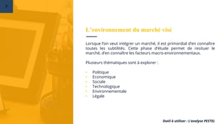 Lorsque l’on veut intégrer un marché, il est primordial d’en connaître
toutes les subtilités. Cette phase d’étude permet de resituer le
marché, d’en connaître les facteurs macro-environnementaux.
Plusieurs thématiques sont à explorer :
• Politique
• Economique
• Sociale
• Technologique
• Environnementale
• Légale
Outil à utiliser : L’analyse PESTEL
L’environnement du marché visé
7
 