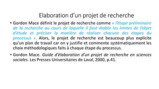 Elaboration d’un projet de recherche
• Gordon Mace définit le projet de recherche comme « l’étape préliminaire
de la recherche au cours de laquelle il faut établir les limites de l’objet
d’étude et préciser la manière de réaliser chacune des étapes du
processus ». Alors, le projet de recherche est beaucoup plus explicite
qu’un plan de travail car on y justifie et commente systématiquement les
choix méthodologiques faits à chaque étape du processus.
• Gordon Mace. Guide d’élaboration d’un projet de recherche en sciences
sociales. Les Presses Universitaires de Laval, 2000, p.41.
11
 
