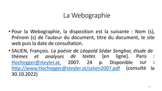 La Webographie
101
• Pour la Webographie, la disposition est la suivante : Nom (s),
Prénom (s) de l’auteur du document, titre du document, le site
web puis la date de consultation.
• SALIEN, François. La poésie de Léopold Sédar Senghor, étude de
thèmes et analyses de textes
Hochegger@steyler.at, 2007. 24
[en ligne].
p. Disponible
(consulté
Paris :
sur :
le
http://www.Hochegger@steyler.at/salien2007.pdf
30.10.2022)
 