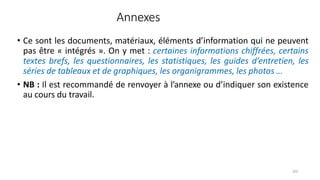 Annexes
102
• Ce sont les documents, matériaux, éléments d’information qui ne peuvent
pas être « intégrés ». On y met : certaines informations chiffrées, certains
textes brefs, les questionnaires, les statistiques, les guides d’entretien, les
séries de tableaux et de graphiques, les organigrammes, les photos …
• NB : Il est recommandé de renvoyer à l’annexe ou d’indiquer son existence
au cours du travail.
 