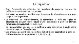 La pagination
104
• Pour l’ensemble du mémoire, les numéros de page se mettent de
préférence à droite en haut ou en bas.
• Les pages de garde et de titre puis les pages de séparation ne font pas
l’objet d’une pagination.
• La dédicace, les remerciements, le sommaire, la liste des sigles et
abréviations doivent faire l’objet d’une pagination à part en chiffres
romains en minuscules (i, ii, iii, iv, etc.).
• La numérotation des pages en chiffres arabes commence à partir de la
première page de l’introduction.
• Les annexes peuvent également faire l’objet d’une pagination à part, en
chiffres romains en majuscules (I, II, III, IV, etc.).
 