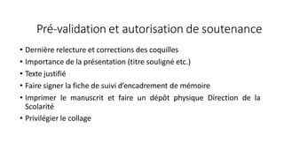 Pré-validation et autorisation de soutenance
• Dernière relecture et corrections des coquilles
• Importance de la présentation (titre souligné etc.)
• Texte justifié
• Faire signer la fiche de suivi d’encadrement de mémoire
• Imprimer le manuscrit et faire un dépôt physique Direction de la
Scolarité
• Privilégier le collage
 