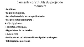 Éléments constitutifs du projet de
mémoire
• Le thème,
• La problématique,
• Les résultats de la lecture préliminaire
• Les objectifs de recherche :
objectif général,
objectifs spécifiques,
• Hypothèses de recherche :
hypothèses,
• Méthodes et techniques d’investigation envisagées
• Bibliographie provisoire
 