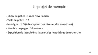 Le projet de mémoire
- Choix de police : Times New Roman
- Taille de police : 12
- Interligne : 1, 5 (à l’exception des titres et des sous-titres)
- Nombre de pages : 10 environs
- Exposition de la problématique et des hypothèses de recherche
13
 