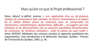 Mais qu’est-ce que le Projetprofessionnel?
Omar Aktouf le définit comme « une application d'un ou de plusieurs
champs de connaissance (par exemple, la science économique) à un aspect
de la réalité (thème précis du mémoire) pour en comprendre les
mécanismes, caractéristiques, dysfonctions, difficulté ... et suggérer par voie
d'analyse et de démonstration une ou plusieurs possibilités d'amélioration,
de correction, de meilleure utilisation... selon la nature du sujet traité ».
Omar AKTOUF. Méthodes des sciences sociales et approche qualitative des
organisations. Une introduction à la démarche classique. Québec : Presses
de l’Université du Québec, 1987, p. 14.
15
 