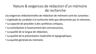 Nature & exigences de rédaction d’un mémoire
de recherche
Les exigences rédactionnelles de rédaction de mémoire sont les suivantes :
• L’aptitude du candidat à la recherche telle que démontrée par le mémoire,
• La capacité de procéder à des synthèses critiques,
• La contribution à l’avancement des connaissances,
• La qualité de la langue de rédaction,
• La qualité de la présentation matérielle et typographique,
• La qualité générale du mémoire.
 