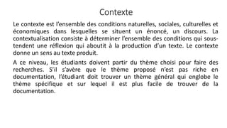 Contexte
Le contexte est l’ensemble des conditions naturelles, sociales, culturelles et
économiques dans lesquelles se situent un énoncé, un discours. La
contextualisation consiste à déterminer l’ensemble des conditions qui sous-
tendent une réflexion qui aboutit à la production d’un texte. Le contexte
donne un sens au texte produit.
A ce niveau, les étudiants doivent partir du thème choisi pour faire des
recherches. S’il s’avère que le thème proposé n’est pas riche en
documentation, l’étudiant doit trouver un thème général qui englobe le
thème spécifique et sur lequel il est plus facile de trouver de la
documentation.
24
 