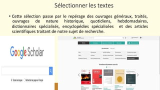 Sélectionner les textes
26
• Cette sélection passe par le repérage des ouvrages généraux, traités,
ouvrages de nature historique, quotidiens, hebdomadaires,
et des articles
dictionnaires spécialisés, encyclopédies spécialisées
scientifiques traitant de notre sujet de recherche.
 