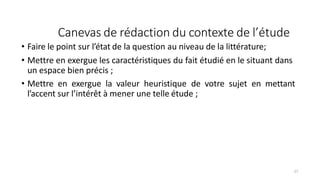 Canevas de rédaction du contexte de l’étude
27
• Faire le point sur l’état de la question au niveau de la littérature;
• Mettre en exergue les caractéristiques du fait étudié en le situant dans
un espace bien précis ;
• Mettre en exergue la valeur heuristique de votre sujet en mettant
l’accent sur l’intérêt à mener une telle étude ;
 