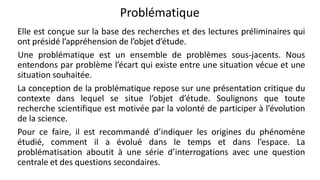 Problématique
Elle est conçue sur la base des recherches et des lectures préliminaires qui
ont présidé l’appréhension de l’objet d’étude.
Une problématique est un ensemble de problèmes sous-jacents. Nous
entendons par problème l’écart qui existe entre une situation vécue et une
situation souhaitée.
La conception de la problématique repose sur une présentation critique du
contexte dans lequel se situe l’objet d’étude. Soulignons que toute
recherche scientifique est motivée par la volonté de participer à l’évolution
de la science.
Pour ce faire, il est recommandé d’indiquer les origines du phénomène
étudié, comment il a évolué dans le temps et dans l’espace. La
problématisation aboutit à une série d’interrogations avec une question
centrale et des questions secondaires.
28
 