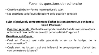 Poser les questions de recherche
29
• Question générale =Forme interrogative du sujet
• Les questions spécifiques découlent de la question générale
Sujet : L’analyse du comportement d’achat des consommateurs pendant la
Covid 19 à Dakar
• Question générale : Quel est le comportement d’achat des consommateurs
notamment ceux de Dakar en cette période d’état d’urgence ?
Questions spécifiques :
• Quel est l’impact que cette pandémie a eu sur le budget de la
consommation ?
• Quels sont les facteurs qui ont influencé le comportement d’achat des
consommateurs dakarois?
 