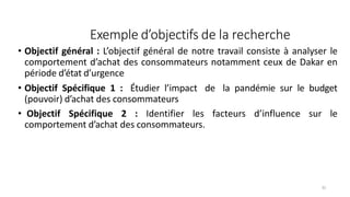 Exemple d’objectifs de la recherche
31
• Objectif général : L’objectif général de notre travail consiste à analyser le
comportement d’achat des consommateurs notamment ceux de Dakar en
période d’état d’urgence
• Objectif Spécifique 1 : Étudier l’impact de la pandémie sur le budget
(pouvoir) d’achat des consommateurs
• Objectif Spécifique 2 : Identifier les facteurs d’influence sur le
comportement d’achat des consommateurs.
 