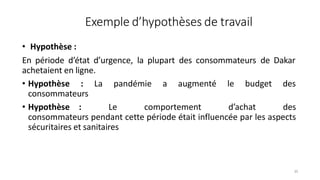 Exemple d’hypothèses de travail
35
• Hypothèse :
En période d’état d’urgence, la plupart des consommateurs de Dakar
achetaient en ligne.
• Hypothèse : La pandémie a augmenté le budget des
consommateurs
• Hypothèse : Le comportement d’achat des
consommateurs pendant cette période était influencée par les aspects
sécuritaires et sanitaires
 
