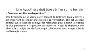 Une hypothèse doit être vérifier sur le terrain
36
• Comment vérifier une hypothèse ?
Une hypothèse ne se vérifie qu’en tentant de l’infirmer. Pour y arriver, il
est important de choisir une stratégie de vérification. Elle est un choix
général sur la façon de déployer les ressources pour obtenir la réponse
la plus pertinente à la question de recherche. Aussi, le chercheur doit
choisir la stratégie de vérification qui colle le plus avec le type d’étude
qu’il compte mener.
 