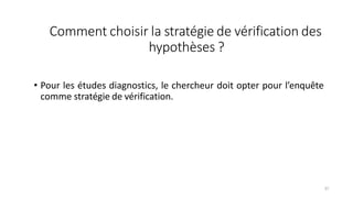 Comment choisir la stratégie de vérification des
hypothèses ?
37
• Pour les études diagnostics, le chercheur doit opter pour l’enquête
comme stratégie de vérification.
 