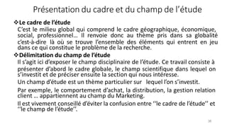 Présentation du cadre et du champ de l’étude
38
Le cadre de l’étude
C’est le milieu global qui comprend le cadre géographique, économique,
social, professionnel… Il renvoie donc au thème pris dans sa globalité
c’est-à-dire là où se trouve l’ensemble des éléments qui entrent en jeu
dans ce qui constitue le problème de la recherche.
Délimitation du champ de l’étude
Il s’agit ici d’exposer le champ disciplinaire de l’étude. Ce travail consiste à
présenter d’abord le cadre globale, le champ scientifique dans lequel on
s’investit et de préciser ensuite la section qui nous intéresse.
Un champ d’étude est un thème particulier sur lequel l’on s’investit.
Par exemple, le comportement d’achat, la distribution, la gestion relation
client … appartiennent au champ du Marketing.
Il est vivement conseillé d’éviter la confusion entre ‘‘le cadre de l’étude’’ et
‘‘le champ de l’étude’’.
 