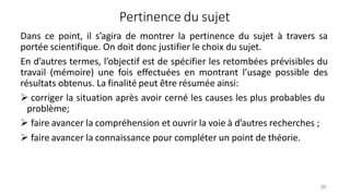 Pertinence du sujet
39
Dans ce point, il s’agira de montrer la pertinence du sujet à travers sa
portée scientifique. On doit donc justifier le choix du sujet.
En d’autres termes, l’objectif est de spécifier les retombées prévisibles du
travail (mémoire) une fois effectuées en montrant l’usage possible des
résultats obtenus. La finalité peut être résumée ainsi:
 corriger la situation après avoir cerné les causes les plus probables du
problème;
 faire avancer la compréhension et ouvrir la voie à d’autres recherches ;
 faire avancer la connaissance pour compléter un point de théorie.
 