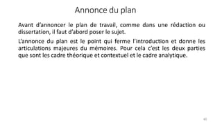 Annonce du plan
40
Avant d’annoncer le plan de travail, comme dans une rédaction ou
dissertation, il faut d’abord poser le sujet.
L’annonce du plan est le point qui ferme l’introduction et donne les
articulations majeures du mémoires. Pour cela c’est les deux parties
que sont les cadre théorique et contextuel et le cadre analytique.
 