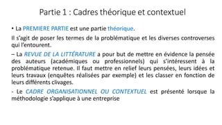 Partie 1 : Cadres théorique et contextuel
• La PREMIERE PARTIE est une partie théorique.
Il s’agit de poser les termes de la problématique et les diverses controverses
qui l’entourent.
– La REVUE DE LA LITTÉRATURE a pour but de mettre en évidence la pensée
des auteurs (académiques ou professionnels) qui s’intéressent à la
problématique retenue. Il faut mettre en relief leurs pensées, leurs idées et
leurs travaux (enquêtes réalisées par exemple) et les classer en fonction de
leurs différents clivages.
- Le CADRE ORGANISATIONNEL OU CONTEXTUEL est présenté lorsque la
méthodologie s’applique à une entreprise
 