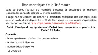 Revue critique de la littérature
42
Dans ce point, l’auteur du mémoire présente et développe de manière
élaborée les concepts relatifs au thème exploité.
Il s’agit non seulement de donner la définition générique des concepts, mais
aussi et surtout d’indiquer l’intérêt de leur usage et leur mode d’application
par rapport au thème. Il ne s’agit pas de juxtaposer des définitions.
Sujet : L’analyse du comportement d’achat des consommateurs pendant la
Covid 19 à Dakar
Concepts :
- Le comportement d’achat du consommateur
- Les facteurs d’influence
- Notion d’état d’urgence
- La Covid-19
 