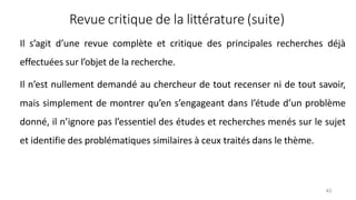 Revue critique de la littérature (suite)
43
Il s’agit d’une revue complète et critique des principales recherches déjà
effectuées sur l’objet de la recherche.
Il n’est nullement demandé au chercheur de tout recenser ni de tout savoir,
mais simplement de montrer qu’en s’engageant dans l’étude d’un problème
donné, il n’ignore pas l’essentiel des études et recherches menés sur le sujet
et identifie des problématiques similaires à ceux traités dans le thème.
 