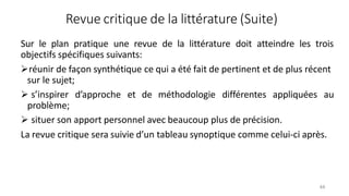 Revue critique de la littérature (Suite)
44
Sur le plan pratique une revue de la littérature doit atteindre les trois
objectifs spécifiques suivants:
réunir de façon synthétique ce qui a été fait de pertinent et de plus récent
sur le sujet;
 s’inspirer d’approche et de méthodologie différentes appliquées au
problème;
 situer son apport personnel avec beaucoup plus de précision.
La revue critique sera suivie d’un tableau synoptique comme celui-ci après.
 