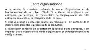 Cadre organisationnel
48
A ce niveau, le chercheur présente le mode d’organisation et de
fonctionnement de son objet d’étude. Si le thème est appliqué à une
entreprise, par exemple, le commentaire de l’organigramme de cette
est conseillé de le
entreprise sera utile au développement de ce point.
Si c’est un produit qui intéresse l’auteur du mémoire, il
décrire et de présenter le processus de sa production.
Si l’application concerne un département spécifique d’une entreprise, il est
impératif de se focaliser sur le mode d’organisation et de fonctionnement de
ce département.
 