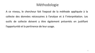 Méthodologie
51
A ce niveau, le chercheur fait l’exposé de la méthode appliquée à la
collecte des données nécessaires à l’analyse et à l’interprétation. Les
outils de collecte doivent y être également présentés en justifiant
l’opportunité et la pertinence de leur usage.
 