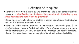 Définition de l’enquête
52
• L’enquête n’est rien d’autre qu’une méthode. Elle a les caractéristiques
suivantes : identification des individus, interrogation des individus ou on
pose des questions dans le but de généraliser.
• Ce qui intéresse le chercheur se sont les réponses données par les individus
qui ont été ‘’péchés’’ d’un échantillon n.
• Dans le cadre d’une enquête, le chercheur s’intéresse plus à la
généralisation et non à l’individualisation d’une réponse acquise au cours
d’une interrogation. Dès lors, on attend de l’interrogé une réponse sincère.
Ce qui n’est pas évident mais on souhaiterait qu’il soit près de la réalité.
 
