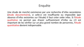 Enquête
54
Une étude de marché commence par une recherche d’infos secondaires
(étude documentaire), si celle-ci est insuffisante ou impossible (par
absence d’infos existantes sur l’étude) il faut créer cette infos. Si l’étude
qualitative ne permet pas d’avoir suffisamment d’infos ou s’il est
important de les vérifier sur un plus grand nombre de personnes, l’étude
quantitative devient indispensable.
 
