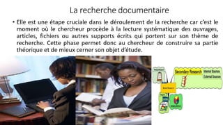 La recherche documentaire
• Elle est une étape cruciale dans le déroulement de la recherche car c’est le
moment où le chercheur procède à la lecture systématique des ouvrages,
articles, fichiers ou autres supports écrits qui portent sur son thème de
recherche. Cette phase permet donc au chercheur de construire sa partie
théorique et de mieux cerner son objet d’étude.
56
 