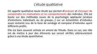 L’étude qualitative
On appelle qualitative toute étude qui permet d’analyser et d’essayer de
comprendre les motivations et les comportements des individus. Elle est
basée sur des méthodes issues de la psychologie appliquée (analyse
d’entretiens individuels ou de groupe…) sur un échantillon d’individus
assez restreint issu de la base de sondage et composé d’individus ayant
différents profils.
Elle est bien souvent utilisée en amont de l’étude. Dans ce cas, son rôle
est de mettre à jour des éléments qui seront vérifiés ultérieurement
grâce à une étude quantitative.
 