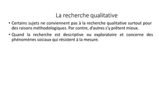 La recherche qualitative
• Certains sujets ne conviennent pas à la recherche qualitative surtout pour
des raisons méthodologiques. Par contre, d’autres s’y prêtent mieux.
• Quand la recherche est descriptive ou exploratoire et concerne des
phénomènes sociaux qui résistent à la mesure.
58
 
