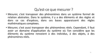 Qu’est-ce que mesurer ?
61
• Mesurer, c’est transposer des phénomènes dans un système formel de
relation abstraites. Dans le système, il y a des éléments et des règles et
dans ce cas d’espèces, dans ces bases apparaissent des règles
mathématiques complexes.
• Mesurer, c’est aussi transposer des phénomènes réels. Cependant, il faut
avoir un domaine d’application du système où l’on considère que les
éléments du système renvoient à des individus, à des objets, à des
phénomènes réels.
 