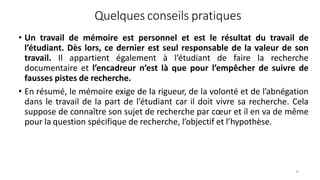 Quelques conseils pratiques
6
• Un travail de mémoire est personnel et est le résultat du travail de
l’étudiant. Dès lors, ce dernier est seul responsable de la valeur de son
travail. Il appartient également à l’étudiant de faire la recherche
documentaire et l’encadreur n’est là que pour l’empêcher de suivre de
fausses pistes de recherche.
• En résumé, le mémoire exige de la rigueur, de la volonté et de l’abnégation
dans le travail de la part de l’étudiant car il doit vivre sa recherche. Cela
suppose de connaître son sujet de recherche par cœur et il en va de même
pour la question spécifique de recherche, l’objectif et l’hypothèse.
 