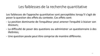 Les faiblesses de la recherche quantitative
62
Les faiblesses de l’approche quantitative sont perceptibles lorsqu’il s’agit de
poser la question des effets du contexte. Ces effets sont:
- La position dominante de l’enquêteur peut amener l’enquêté à biaiser son
discours;
- La difficulté de poser des questions ou administrer un questionnaire à des
illettrées;
- Une question posée peut être comprise de manière différente.
 
