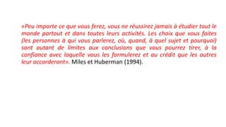«Peu importe ce que vous ferez, vous ne réussirez jamais à étudier tout le
monde partout et dans toutes leurs activités. Les choix que vous faites
(les personnes à qui vous parlerez, où, quand, à quel sujet et pourquoi)
sont autant de limites aux conclusions que vous pourrez tirer, à la
confiance avec laquelle vous les formulerez et au crédit que les autres
leur accorderont». Miles et Huberman (1994).
 