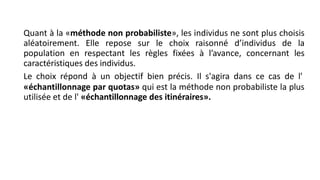 Quant à la «méthode non probabiliste», les individus ne sont plus choisis
aléatoirement. Elle repose sur le choix raisonné d’individus de la
population en respectant les règles fixées à l’avance, concernant les
caractéristiques des individus.
Le choix répond à un objectif bien précis. Il s'agira dans ce cas de l'
«échantillonnage par quotas» qui est la méthode non probabiliste la plus
utilisée et de l' «échantillonnage des itinéraires».
 