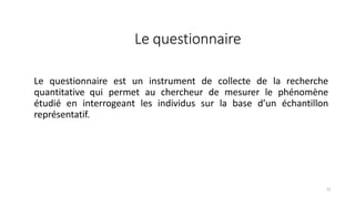 Le questionnaire
71
Le questionnaire est un instrument de collecte de la recherche
quantitative qui permet au chercheur de mesurer le phénomène
étudié en interrogeant les individus sur la base d’un échantillon
représentatif.
 